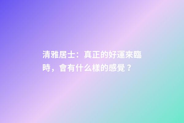 清雅居士：真正的好運來臨時，會有什么樣的感覺？